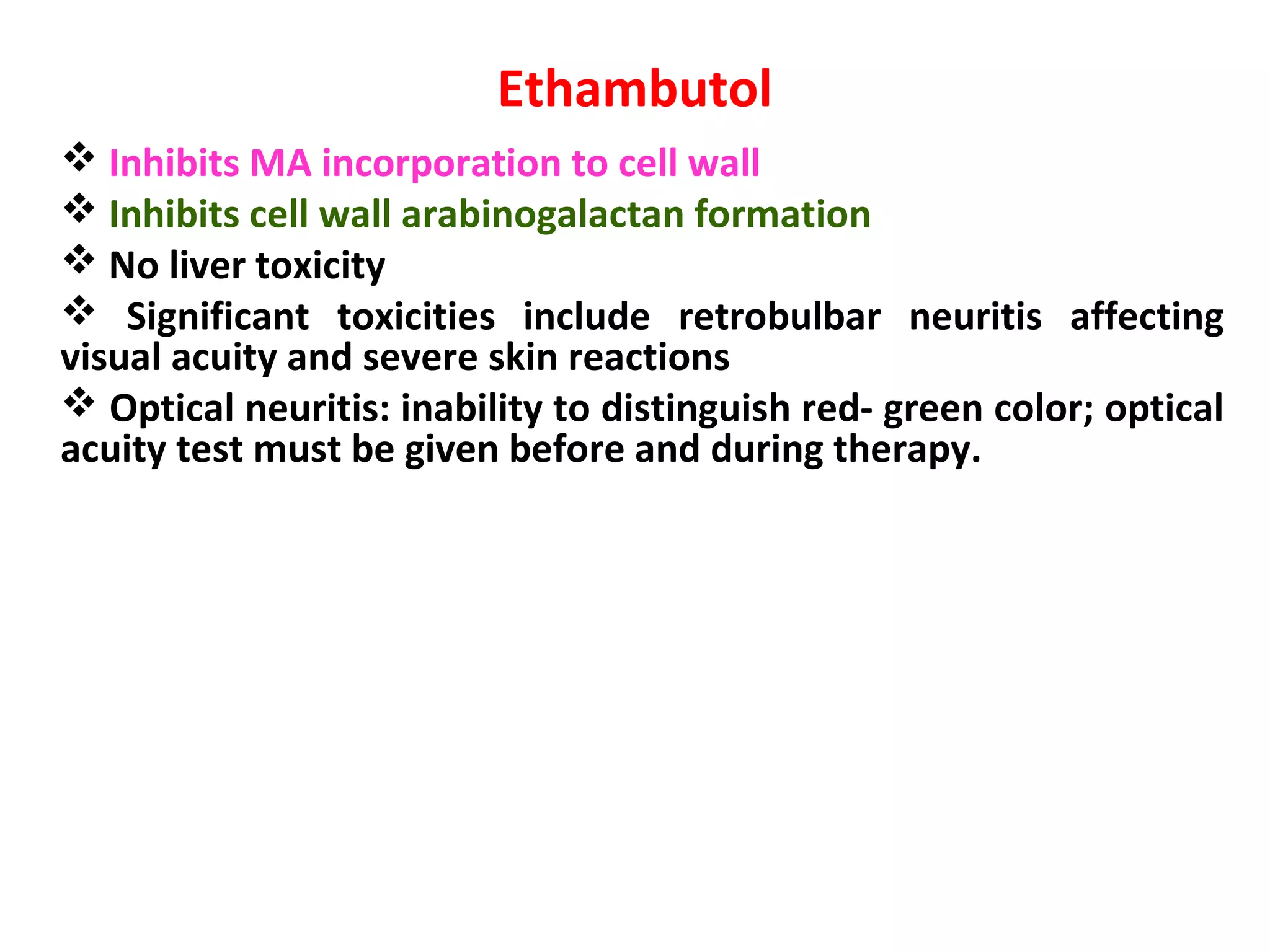 Ethambutol
 Inhibits MA incorporation to cell wall
 Inhibits cell wall arabinogalactan formation
 No liver toxicity
 Significant toxicities include retrobulbar neuritis affecting
visual acuity and severe skin reactions
 Optical neuritis: inability to distinguish red- green color; optical
acuity test must be given before and during therapy.
 