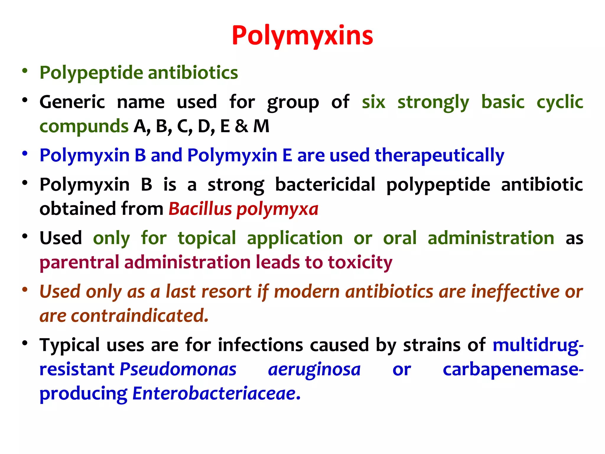 Polymyxins
• Polypeptide antibiotics
• Generic name used for group of six strongly basic cyclic
compunds A, B, C, D, E & M
• Polymyxin B and Polymyxin E are used therapeutically
• Polymyxin B is a strong bactericidal polypeptide antibiotic
obtained from Bacillus polymyxa
• Used only for topical application or oral administration as
parentral administration leads to toxicity
• Used only as a last resort if modern antibiotics are ineffective or
are contraindicated.
• Typical uses are for infections caused by strains of multidrug-
resistant Pseudomonas aeruginosa or carbapenemase-
producing Enterobacteriaceae.
 