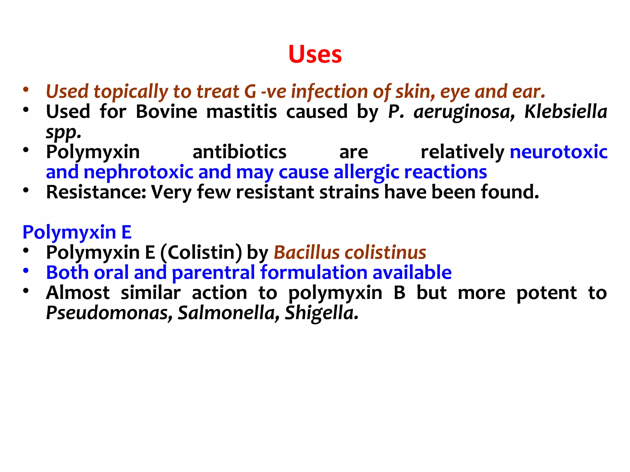 Uses
• Used topically to treat G -ve infection of skin, eye and ear.
• Used for Bovine mastitis caused by P. aeruginosa, Klebsiella
spp.
• Polymyxin antibiotics are relatively neurotoxic
and nephrotoxic and may cause allergic reactions
• Resistance: Very few resistant strains have been found.
Polymyxin E
• Polymyxin E (Colistin) by Bacillus colistinus
• Both oral and parentral formulation available
• Almost similar action to polymyxin B but more potent to
Pseudomonas, Salmonella, Shigella.
 