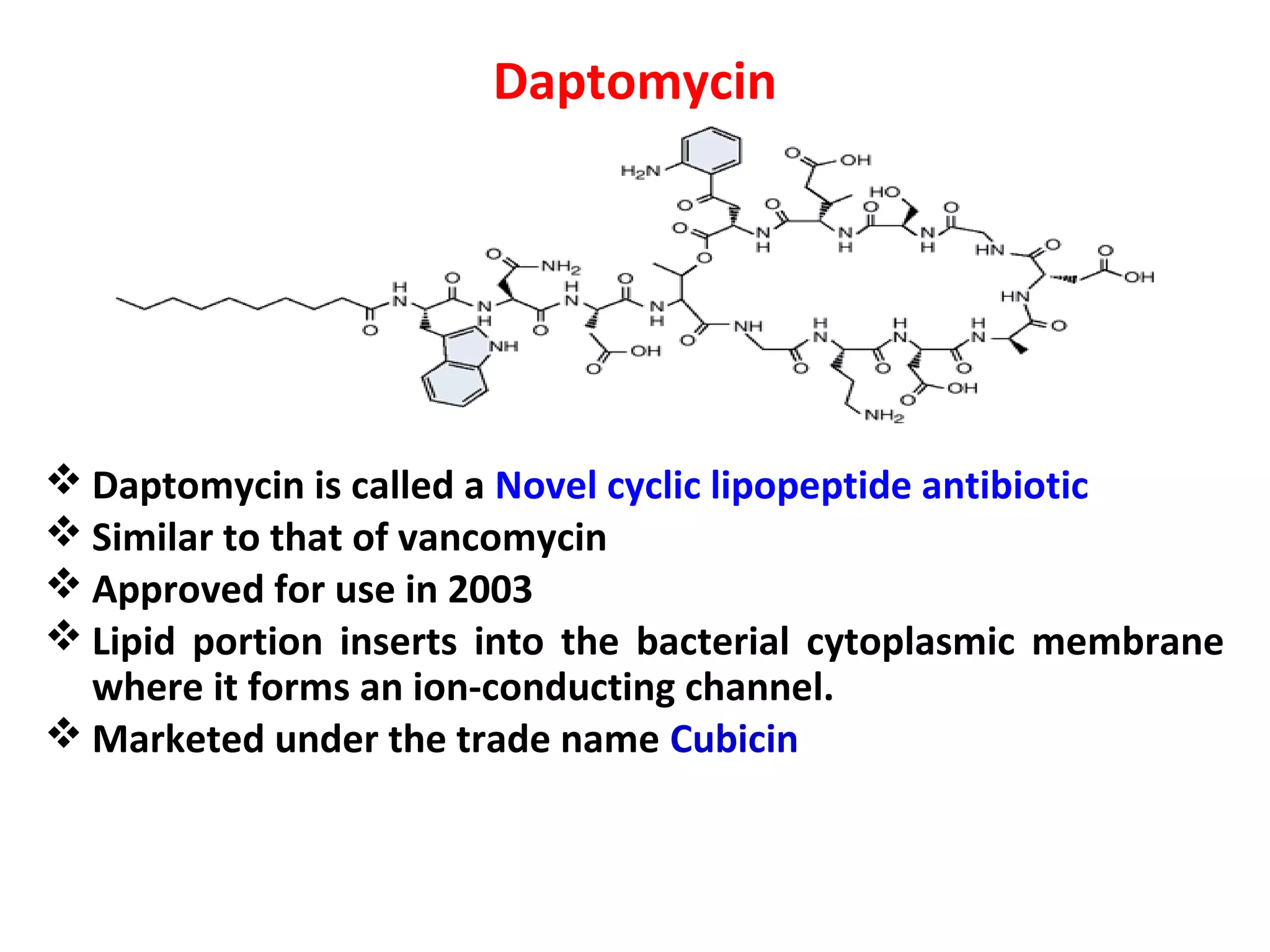 Daptomycin
 Daptomycin is called a Novel cyclic lipopeptide antibiotic
 Similar to that of vancomycin
 Approved for use in 2003
 Lipid portion inserts into the bacterial cytoplasmic membrane
where it forms an ion-conducting channel.
 Marketed under the trade name Cubicin
 