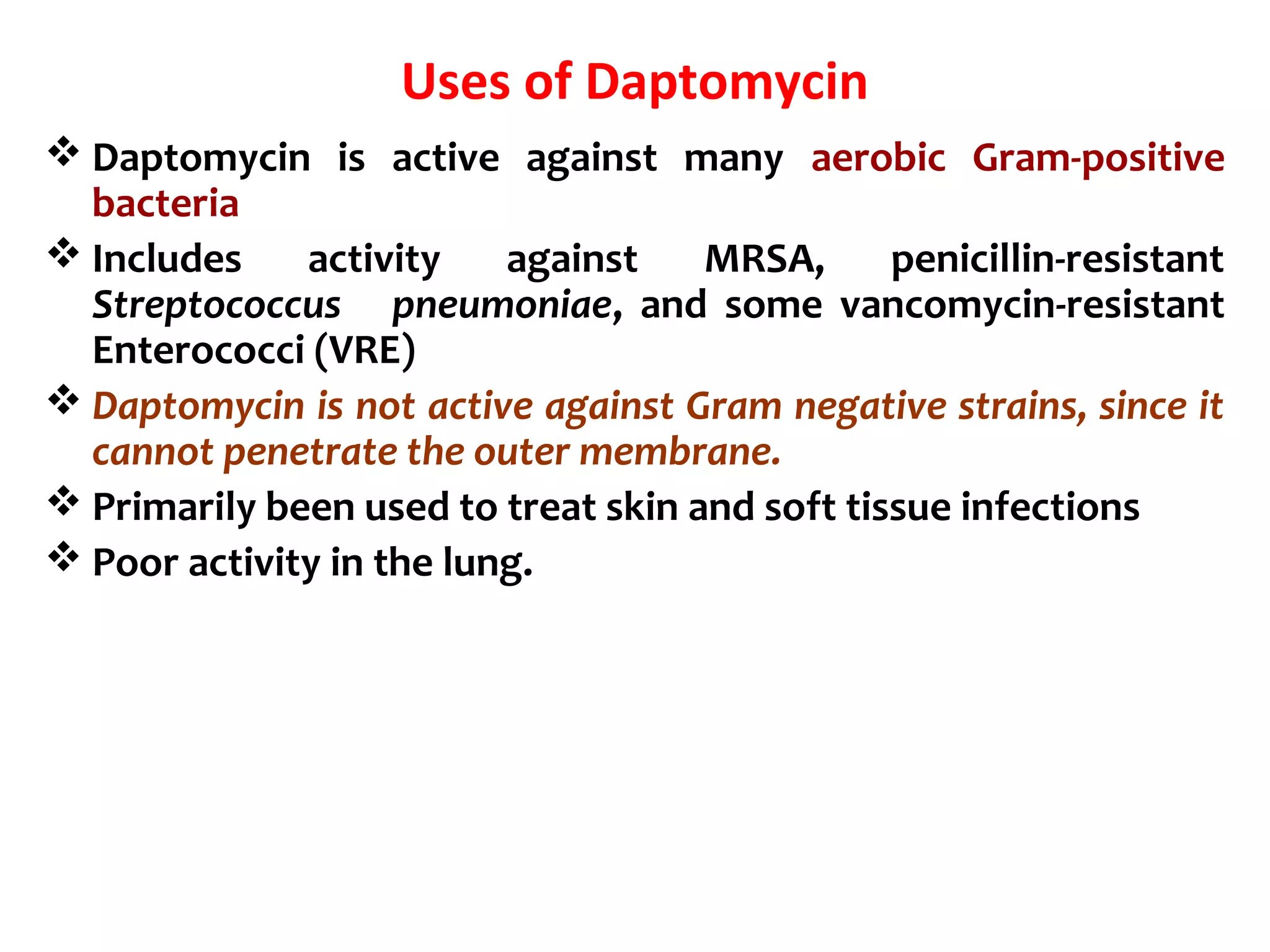 Uses of Daptomycin
 Daptomycin is active against many aerobic Gram-positive
bacteria
 Includes activity against MRSA, penicillin-resistant
Streptococcus pneumoniae, and some vancomycin-resistant
Enterococci (VRE)
 Daptomycin is not active against Gram negative strains, since it
cannot penetrate the outer membrane.
 Primarily been used to treat skin and soft tissue infections
 Poor activity in the lung.
 