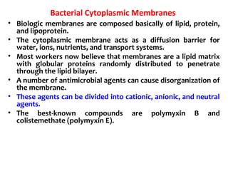 Bacterial Cytoplasmic Membranes
• Biologic membranes are composed basically of lipid, protein,
and lipoprotein.
• The cytoplasmic membrane acts as a diffusion barrier for
water, ions, nutrients, and transport systems.
• Most workers now believe that membranes are a lipid matrix
with globular proteins randomly distributed to penetrate
through the lipid bilayer.
• A number of antimicrobial agents can cause disorganization of
the membrane.
• These agents can be divided into cationic, anionic, and neutral
agents.
• The best-known compounds are polymyxin B and
colistemethate (polymyxin E).
 