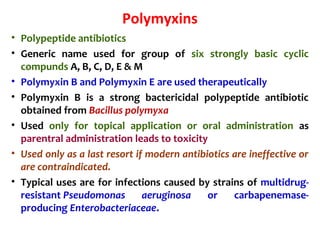 Polymyxins
• Polypeptide antibiotics
• Generic name used for group of six strongly basic cyclic
compunds A, B, C, D, E & M
• Polymyxin B and Polymyxin E are used therapeutically
• Polymyxin B is a strong bactericidal polypeptide antibiotic
obtained from Bacillus polymyxa
• Used only for topical application or oral administration as
parentral administration leads to toxicity
• Used only as a last resort if modern antibiotics are ineffective or
are contraindicated.
• Typical uses are for infections caused by strains of multidrug-
resistant Pseudomonas aeruginosa or carbapenemase-
producing Enterobacteriaceae.
 