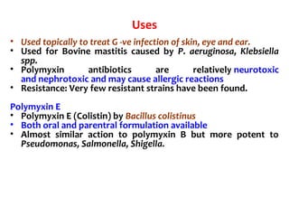 Uses
• Used topically to treat G -ve infection of skin, eye and ear.
• Used for Bovine mastitis caused by P. aeruginosa, Klebsiella
spp.
• Polymyxin antibiotics are relatively neurotoxic
and nephrotoxic and may cause allergic reactions
• Resistance: Very few resistant strains have been found.
Polymyxin E
• Polymyxin E (Colistin) by Bacillus colistinus
• Both oral and parentral formulation available
• Almost similar action to polymyxin B but more potent to
Pseudomonas, Salmonella, Shigella.
 