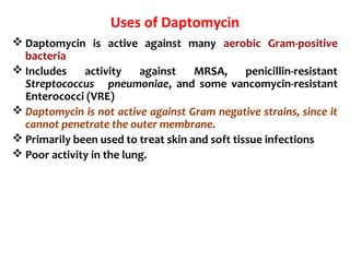 Uses of Daptomycin
 Daptomycin is active against many aerobic Gram-positive
bacteria
 Includes activity against MRSA, penicillin-resistant
Streptococcus pneumoniae, and some vancomycin-resistant
Enterococci (VRE)
 Daptomycin is not active against Gram negative strains, since it
cannot penetrate the outer membrane.
 Primarily been used to treat skin and soft tissue infections
 Poor activity in the lung.
 