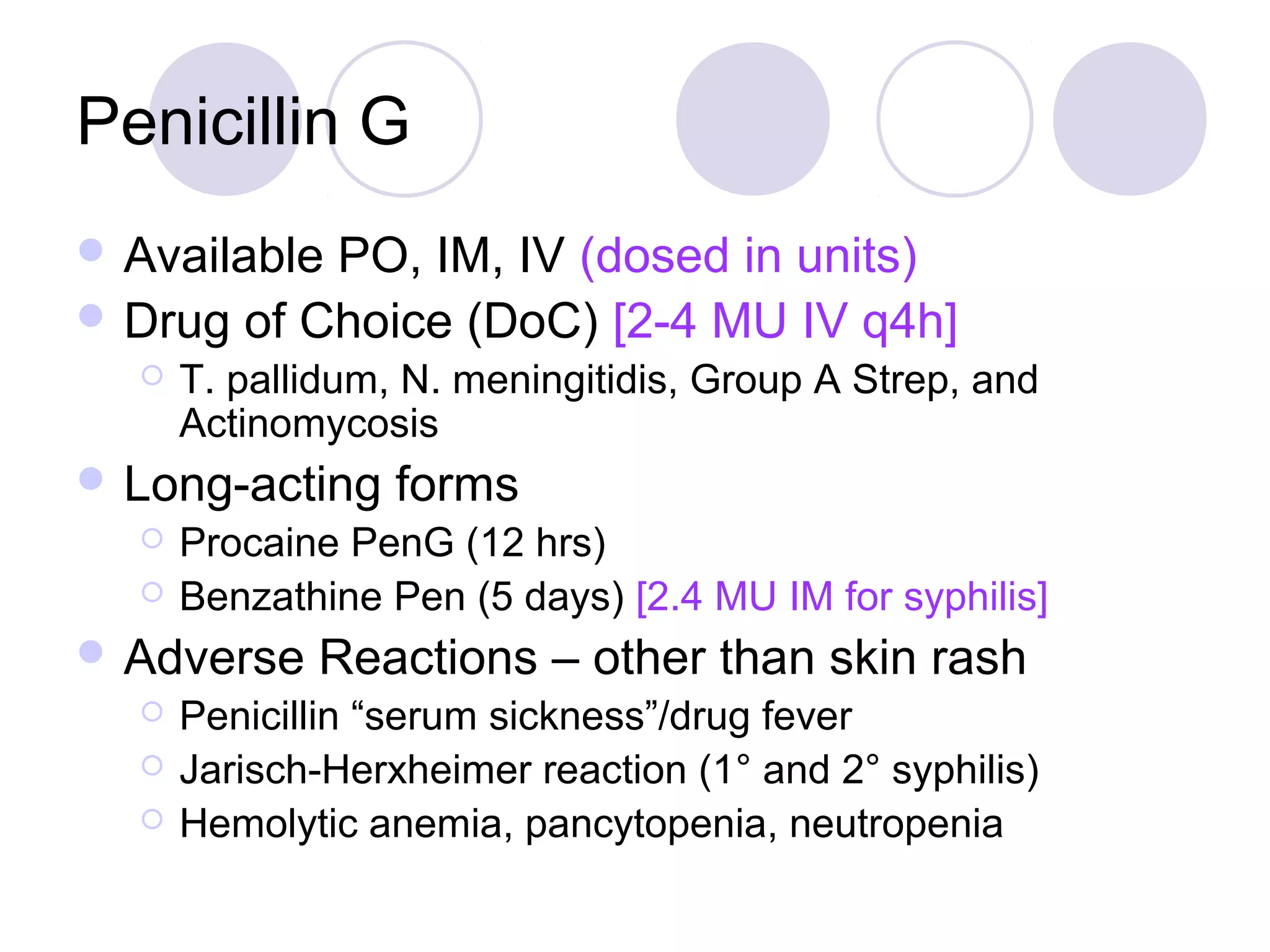 Penicillin G
 AvailablePO, IM, IV (dosed in units)
 Drug of Choice (DoC) [2-4 MU IV q4h]
     T. pallidum, N. meningitidis, Group A Strep, and
      Actinomycosis
 Long-acting     forms
     Procaine PenG (12 hrs)
     Benzathine Pen (5 days) [2.4 MU IM for syphilis]
 Adverse    Reactions – other than skin rash
     Penicillin “serum sickness”/drug fever
     Jarisch-Herxheimer reaction (1° and 2° syphilis)
     Hemolytic anemia, pancytopenia, neutropenia
 