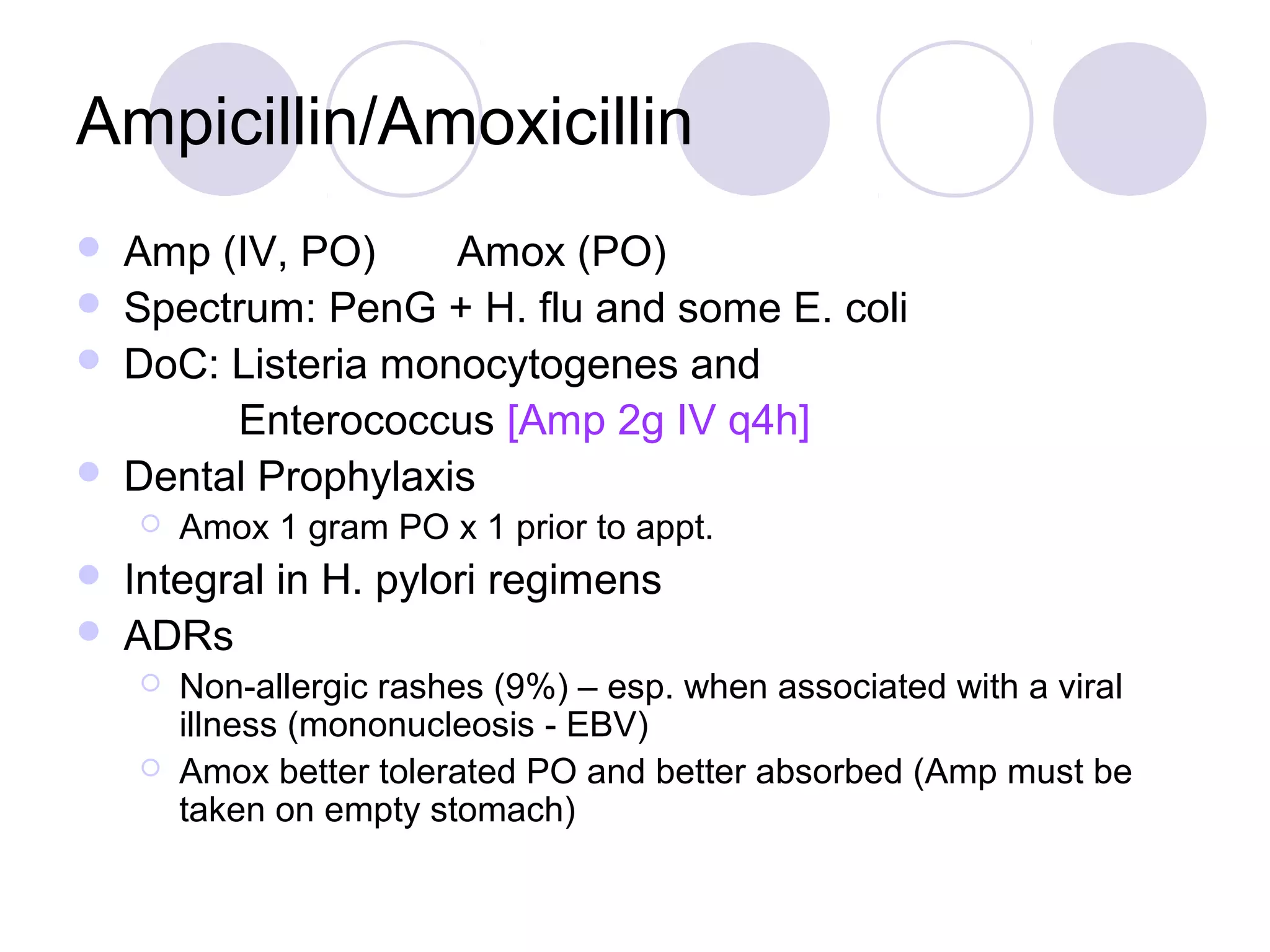Ampicillin/Amoxicillin
   Amp (IV, PO)     Amox (PO)
   Spectrum: PenG + H. flu and some E. coli
   DoC: Listeria monocytogenes and
         Enterococcus [Amp 2g IV q4h]
   Dental Prophylaxis
       Amox 1 gram PO x 1 prior to appt.
   Integral in H. pylori regimens
   ADRs
       Non-allergic rashes (9%) – esp. when associated with a viral
        illness (mononucleosis - EBV)
       Amox better tolerated PO and better absorbed (Amp must be
        taken on empty stomach)
 