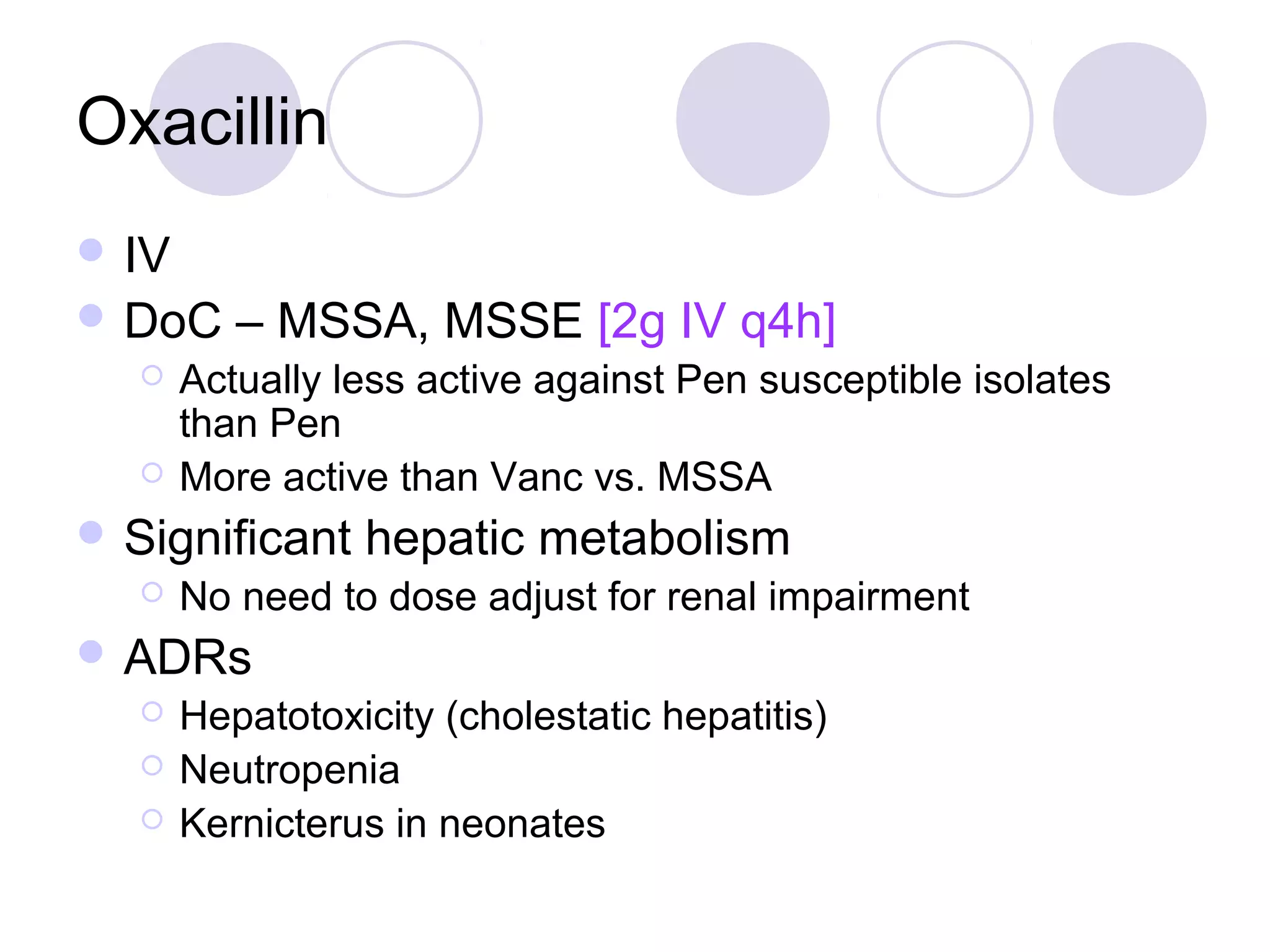 Oxacillin
 IV
 DoC     – MSSA, MSSE [2g IV q4h]
      Actually less active against Pen susceptible isolates
       than Pen
      More active than Vanc vs. MSSA
 Significant    hepatic metabolism
      No need to dose adjust for renal impairment
 ADRs
      Hepatotoxicity (cholestatic hepatitis)
      Neutropenia
      Kernicterus in neonates
 