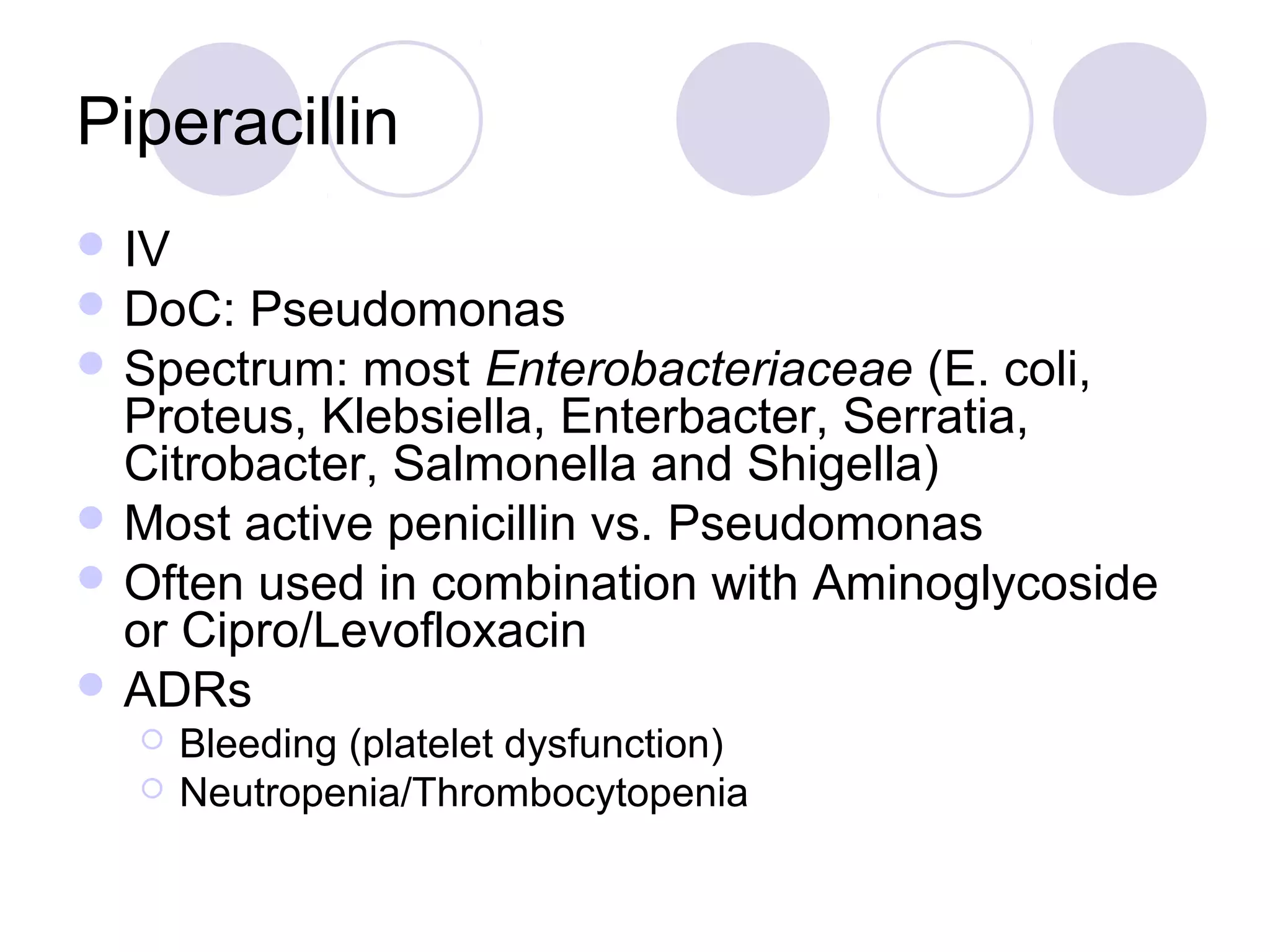 Piperacillin
 IV
 DoC:  Pseudomonas
 Spectrum: most Enterobacteriaceae (E. coli,
  Proteus, Klebsiella, Enterbacter, Serratia,
  Citrobacter, Salmonella and Shigella)
 Most active penicillin vs. Pseudomonas
 Often used in combination with Aminoglycoside
  or Cipro/Levofloxacin
 ADRs
      Bleeding (platelet dysfunction)
      Neutropenia/Thrombocytopenia
 