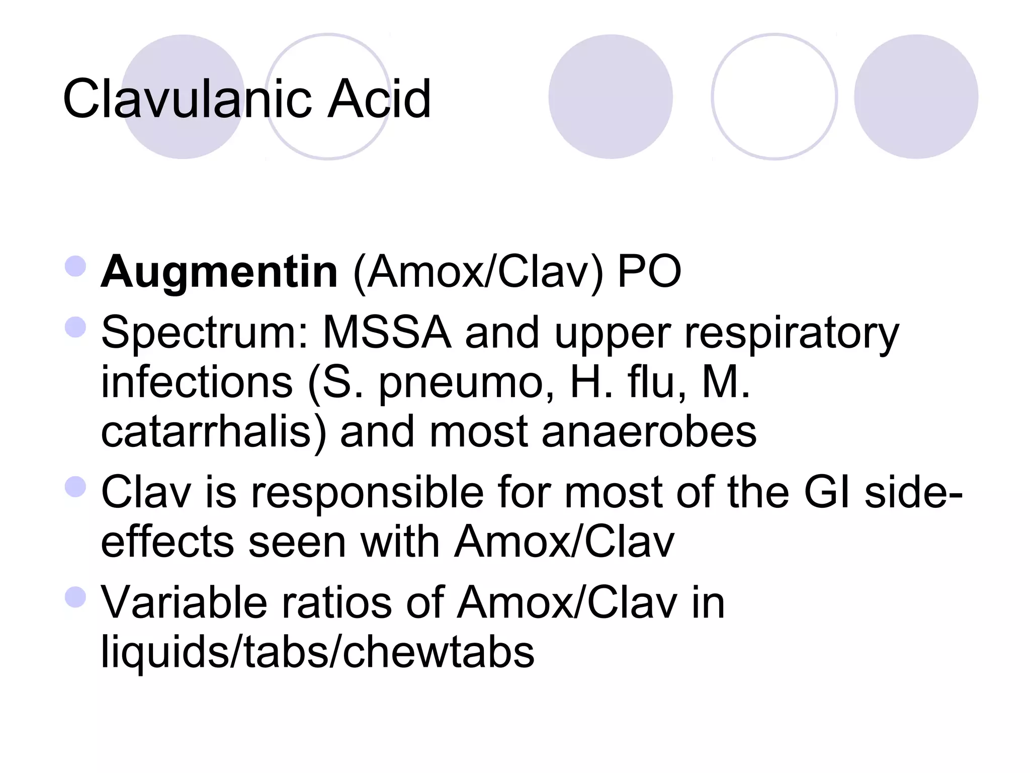 Clavulanic Acid

 Augmentin    (Amox/Clav) PO
 Spectrum: MSSA and upper respiratory
  infections (S. pneumo, H. flu, M.
  catarrhalis) and most anaerobes
 Clav is responsible for most of the GI side-
  effects seen with Amox/Clav
 Variable ratios of Amox/Clav in
  liquids/tabs/chewtabs
 
