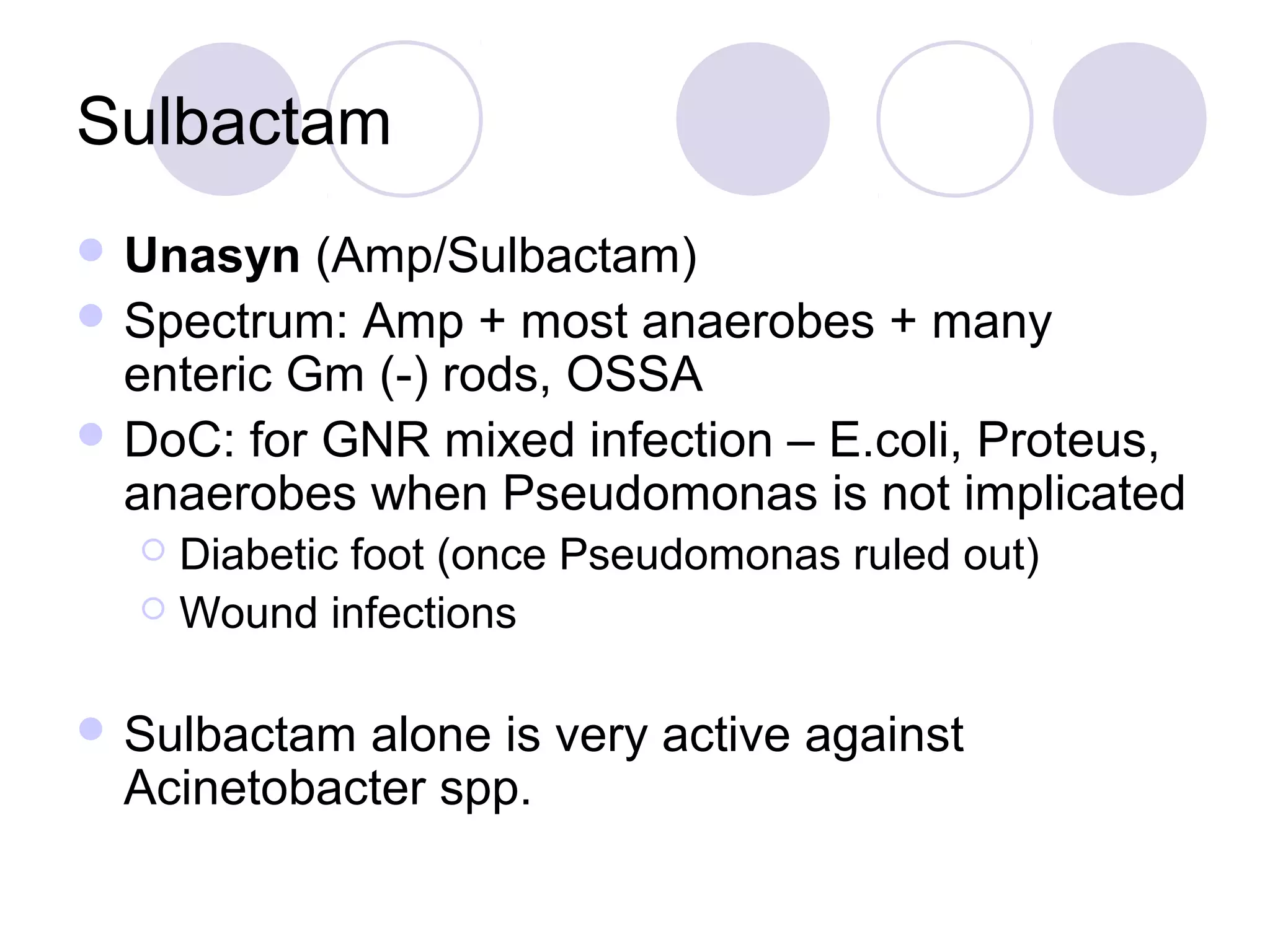 Sulbactam
 Unasyn   (Amp/Sulbactam)
 Spectrum: Amp + most anaerobes + many
  enteric Gm (-) rods, OSSA
 DoC: for GNR mixed infection – E.coli, Proteus,
  anaerobes when Pseudomonas is not implicated
   Diabetic foot (once Pseudomonas ruled out)
   Wound infections



 Sulbactam alone is very active against
  Acinetobacter spp.
 