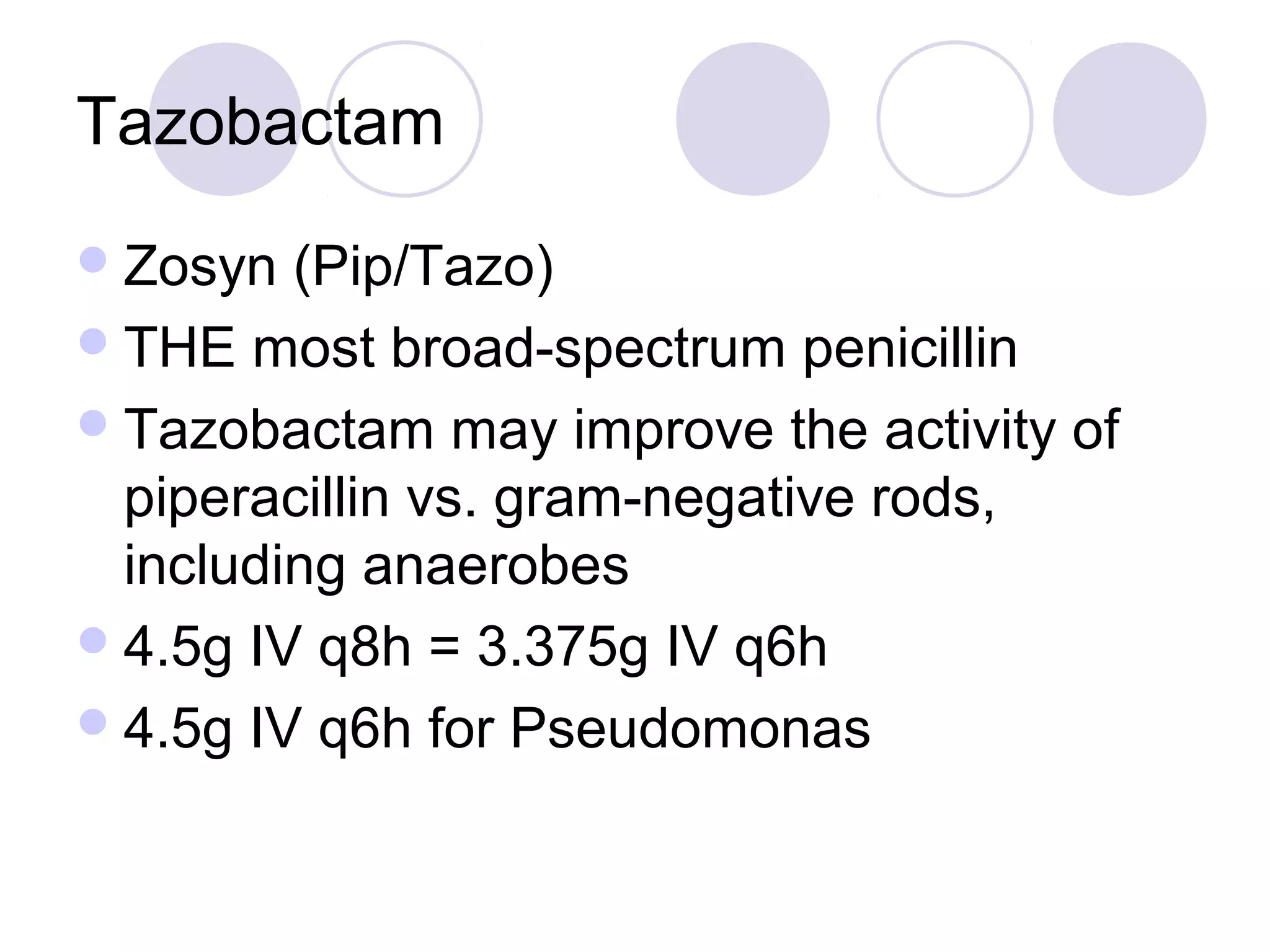 Tazobactam
 Zosyn  (Pip/Tazo)
 THE most broad-spectrum penicillin
 Tazobactam may improve the activity of
  piperacillin vs. gram-negative rods,
  including anaerobes
 4.5g IV q8h = 3.375g IV q6h
 4.5g IV q6h for Pseudomonas
 