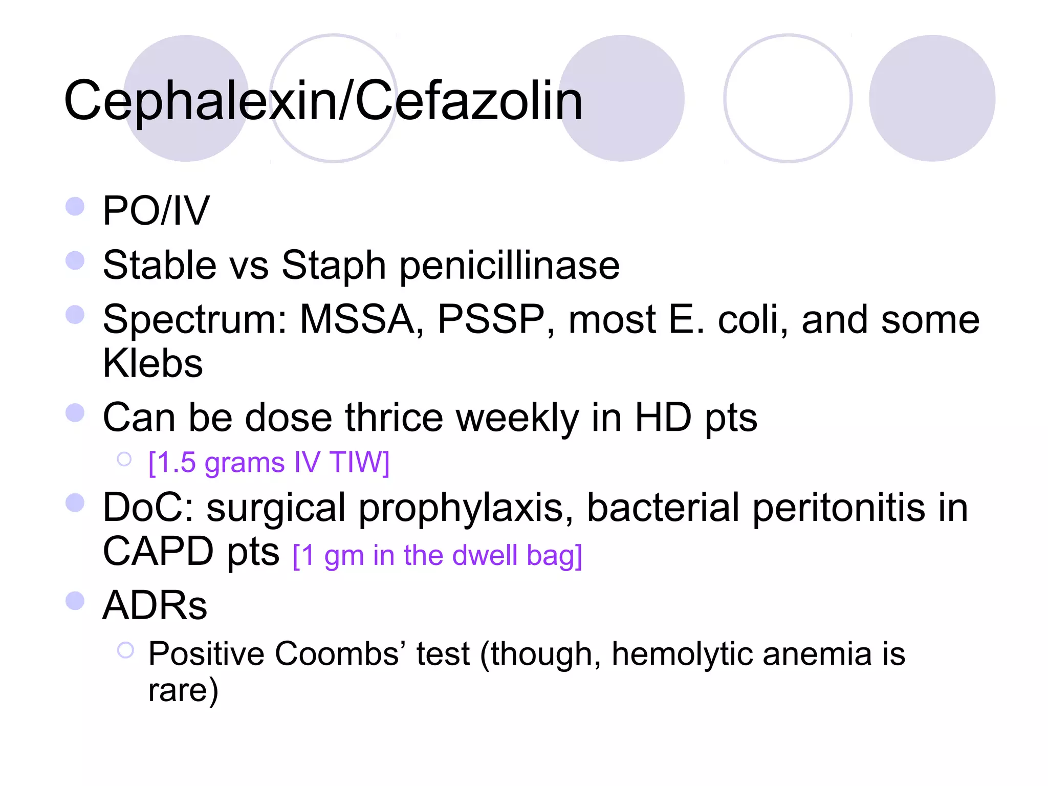 Cephalexin/Cefazolin
 PO/IV
 Stablevs Staph penicillinase
 Spectrum: MSSA, PSSP, most E. coli, and some
  Klebs
 Can be dose thrice weekly in HD pts
      [1.5 grams IV TIW]
 DoC:surgical prophylaxis, bacterial peritonitis in
  CAPD pts [1 gm in the dwell bag]
 ADRs
      Positive Coombs’ test (though, hemolytic anemia is
       rare)
 
