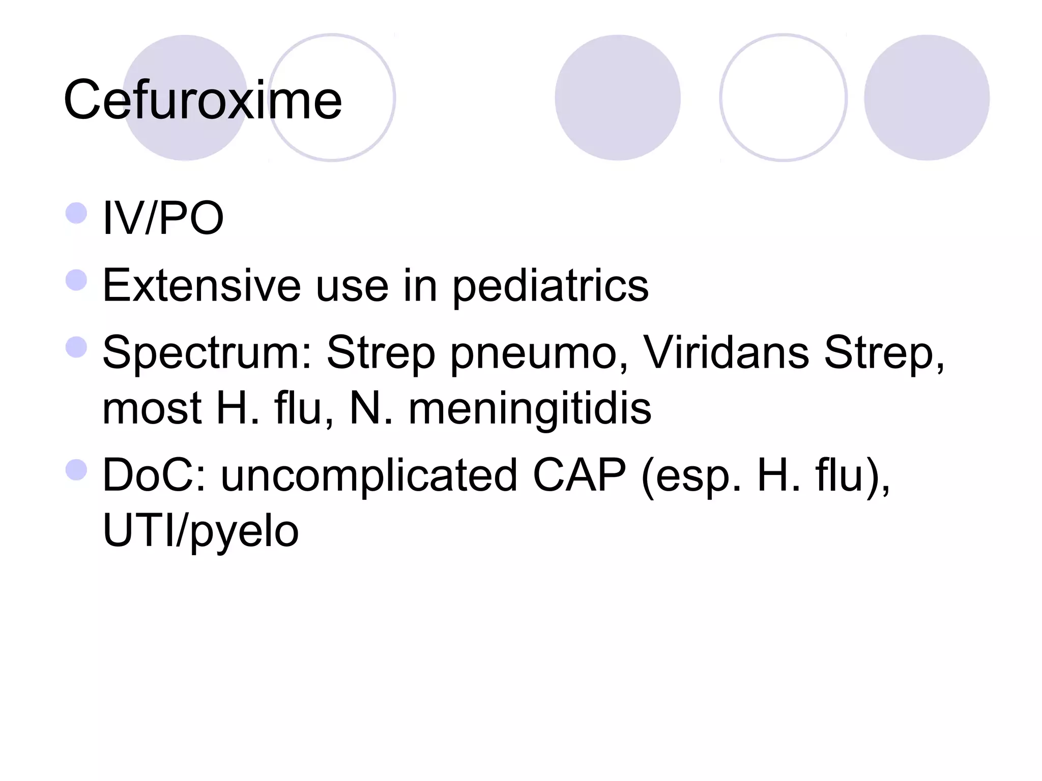 Cefuroxime
 IV/PO
 Extensive  use in pediatrics
 Spectrum: Strep pneumo, Viridans Strep,
  most H. flu, N. meningitidis
 DoC: uncomplicated CAP (esp. H. flu),
  UTI/pyelo
 