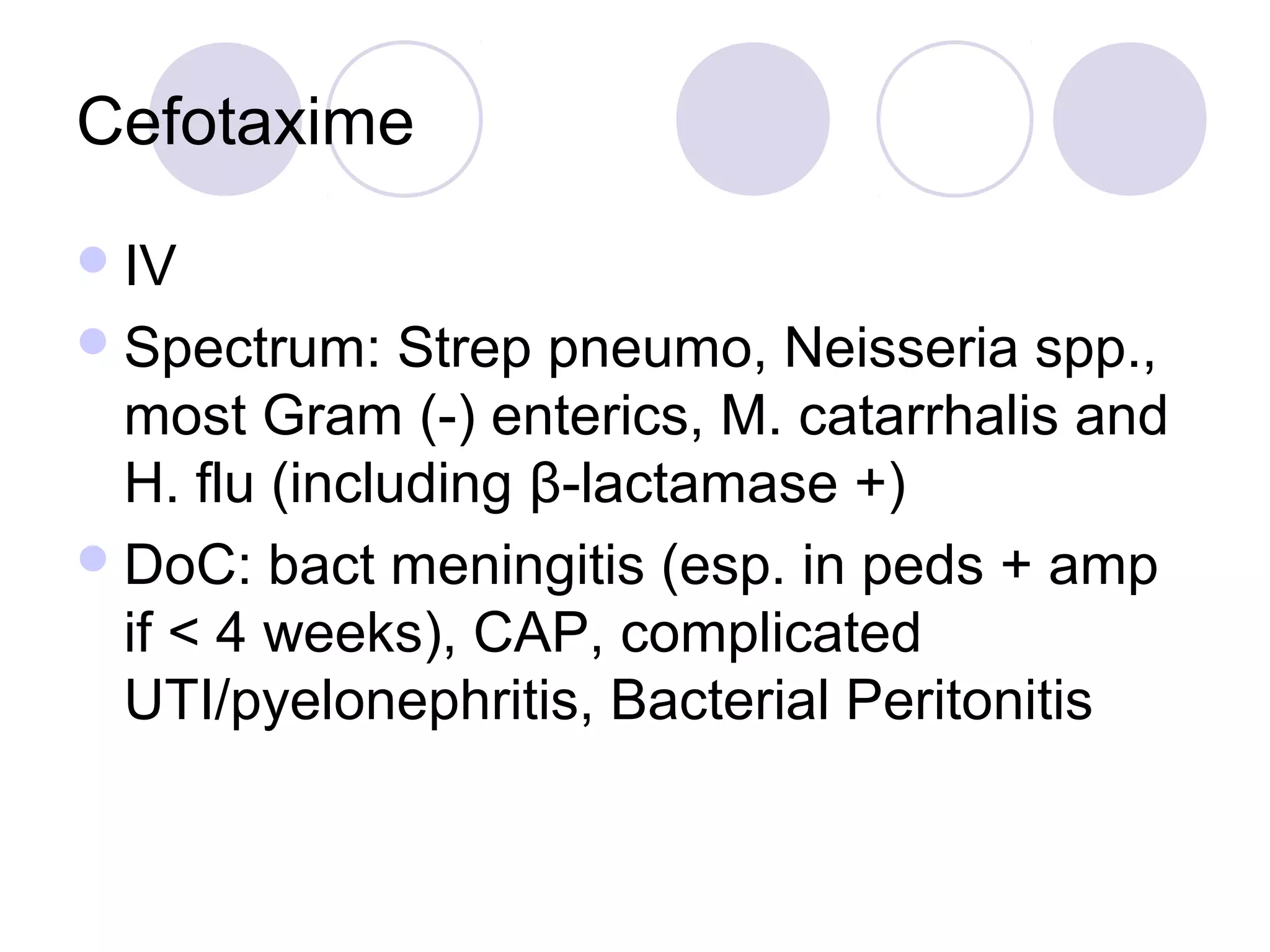 Cefotaxime
 IV
 Spectrum:    Strep pneumo, Neisseria spp.,
  most Gram (-) enterics, M. catarrhalis and
  H. flu (including β-lactamase +)
 DoC: bact meningitis (esp. in peds + amp
  if < 4 weeks), CAP, complicated
  UTI/pyelonephritis, Bacterial Peritonitis
 
