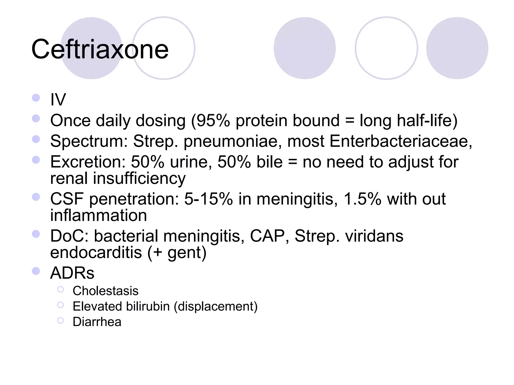 Ceftriaxone
   IV
   Once daily dosing (95% protein bound = long half-life)
   Spectrum: Strep. pneumoniae, most Enterbacteriaceae,
   Excretion: 50% urine, 50% bile = no need to adjust for
    renal insufficiency
   CSF penetration: 5-15% in meningitis, 1.5% with out
    inflammation
   DoC: bacterial meningitis, CAP, Strep. viridans
    endocarditis (+ gent)
   ADRs
       Cholestasis
       Elevated bilirubin (displacement)
       Diarrhea
 