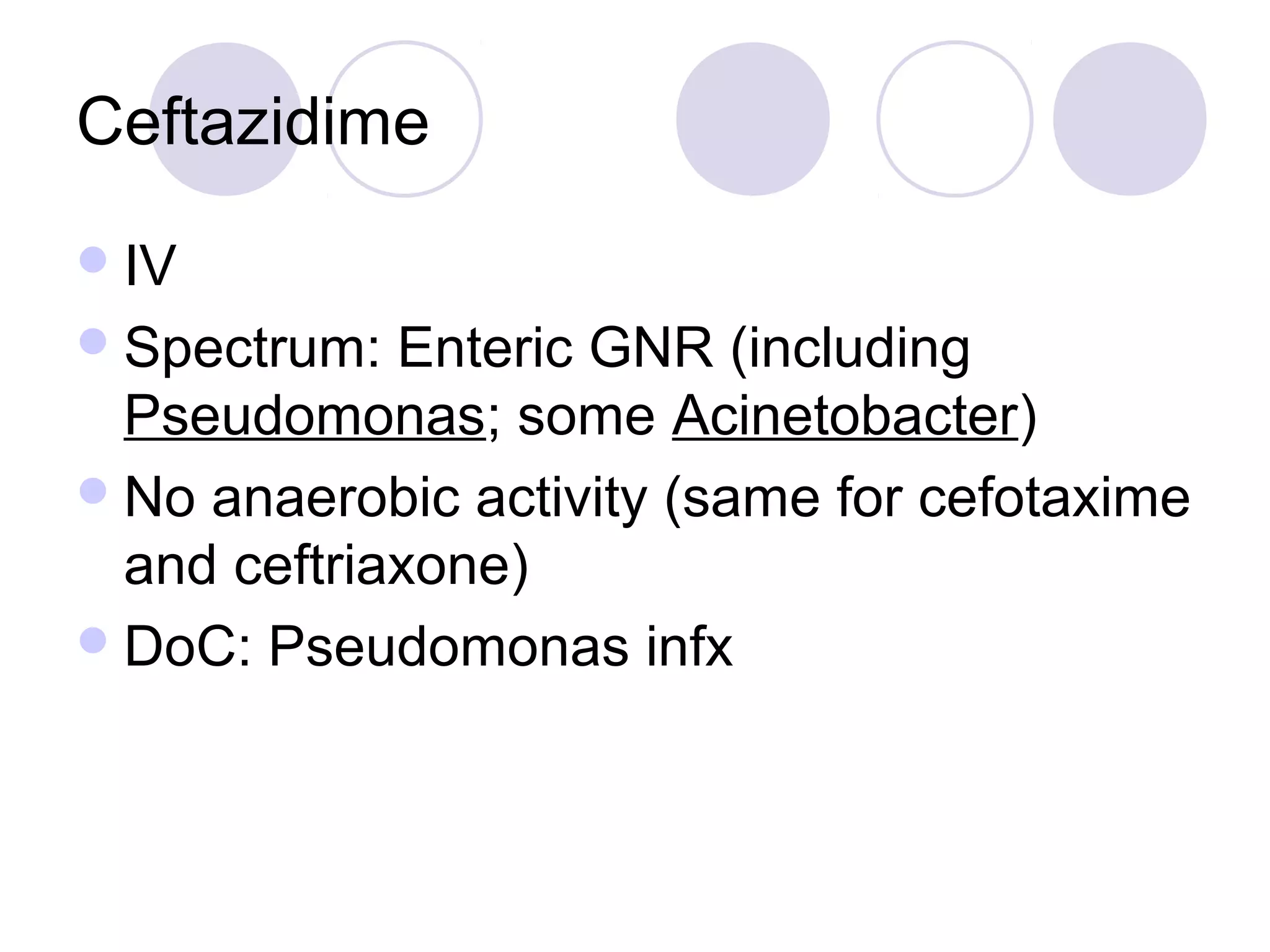 Ceftazidime
 IV
 Spectrum:  Enteric GNR (including
  Pseudomonas; some Acinetobacter)
 No anaerobic activity (same for cefotaxime
  and ceftriaxone)
 DoC: Pseudomonas infx
 