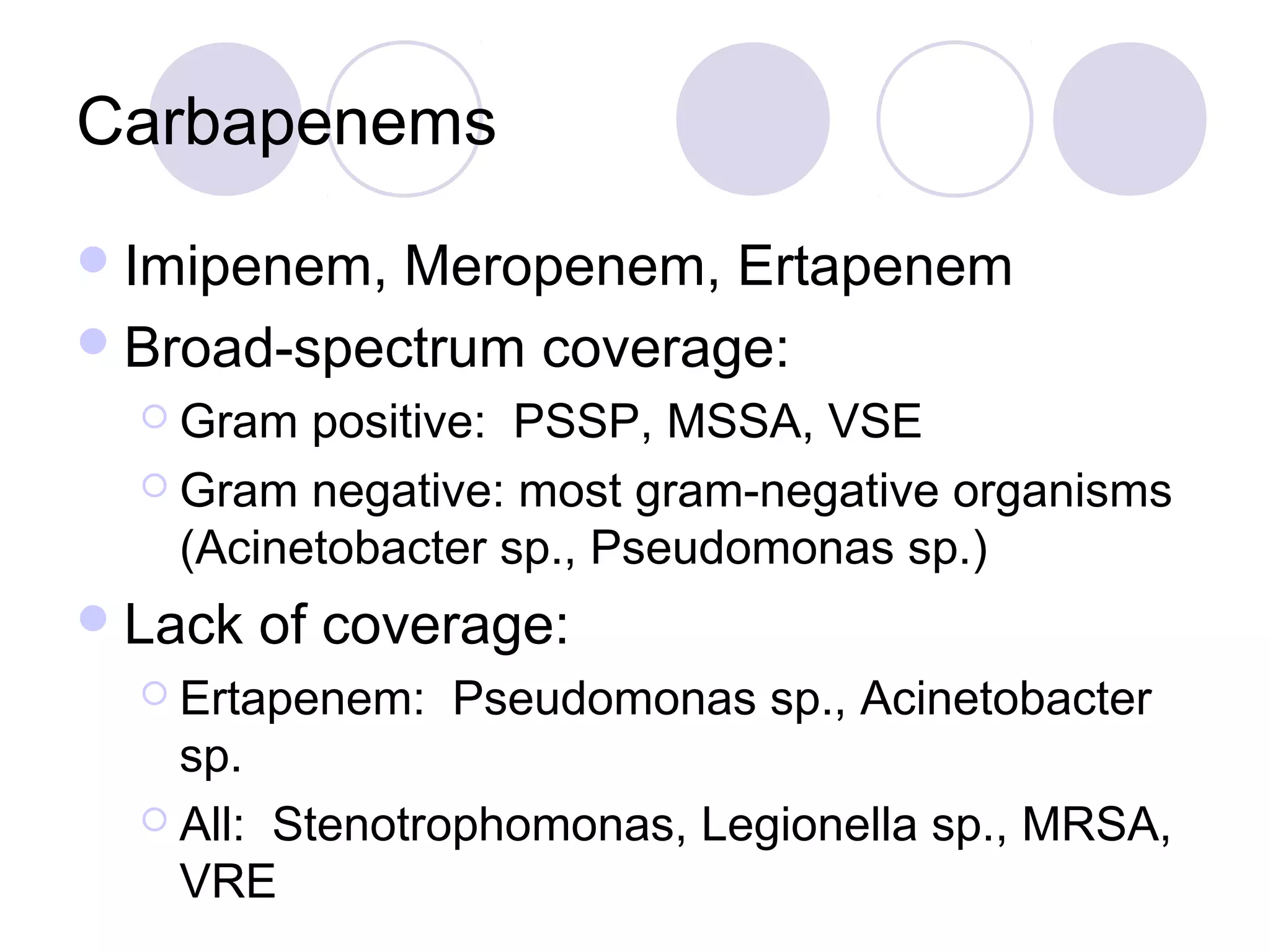 Carbapenems
 Imipenem, Meropenem, Ertapenem
 Broad-spectrum coverage:
   Gram  positive: PSSP, MSSA, VSE
   Gram negative: most gram-negative organisms
    (Acinetobacter sp., Pseudomonas sp.)
 Lack   of coverage:
   Ertapenem:   Pseudomonas sp., Acinetobacter
    sp.
   All: Stenotrophomonas, Legionella sp., MRSA,
    VRE
 