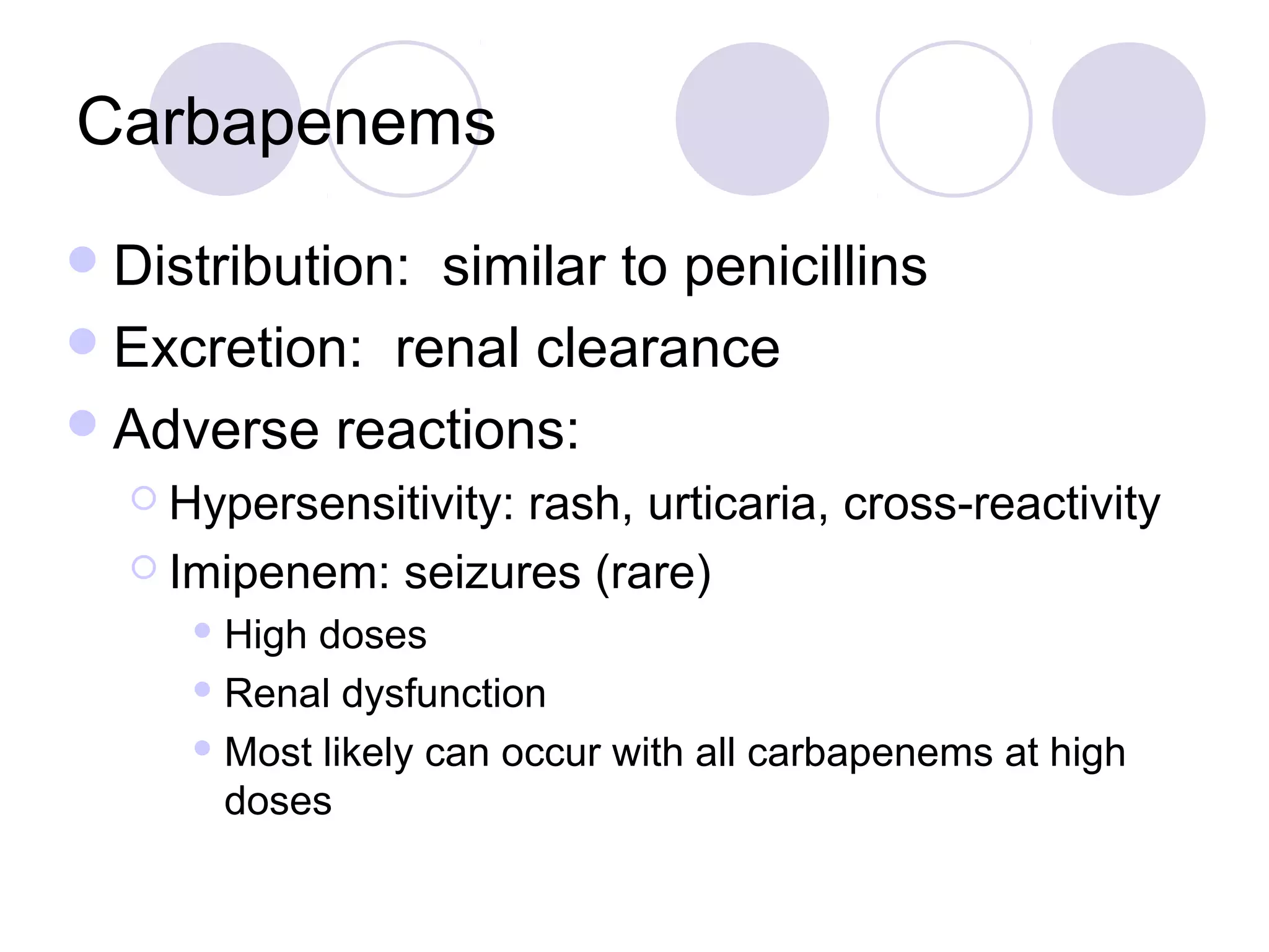 Carbapenems
 Distribution:similar to penicillins
 Excretion: renal clearance
 Adverse reactions:
   Hypersensitivity:
                    rash, urticaria, cross-reactivity
   Imipenem: seizures (rare)
      High doses
      Renal dysfunction

      Most likely can occur with all carbapenems at high

       doses
 