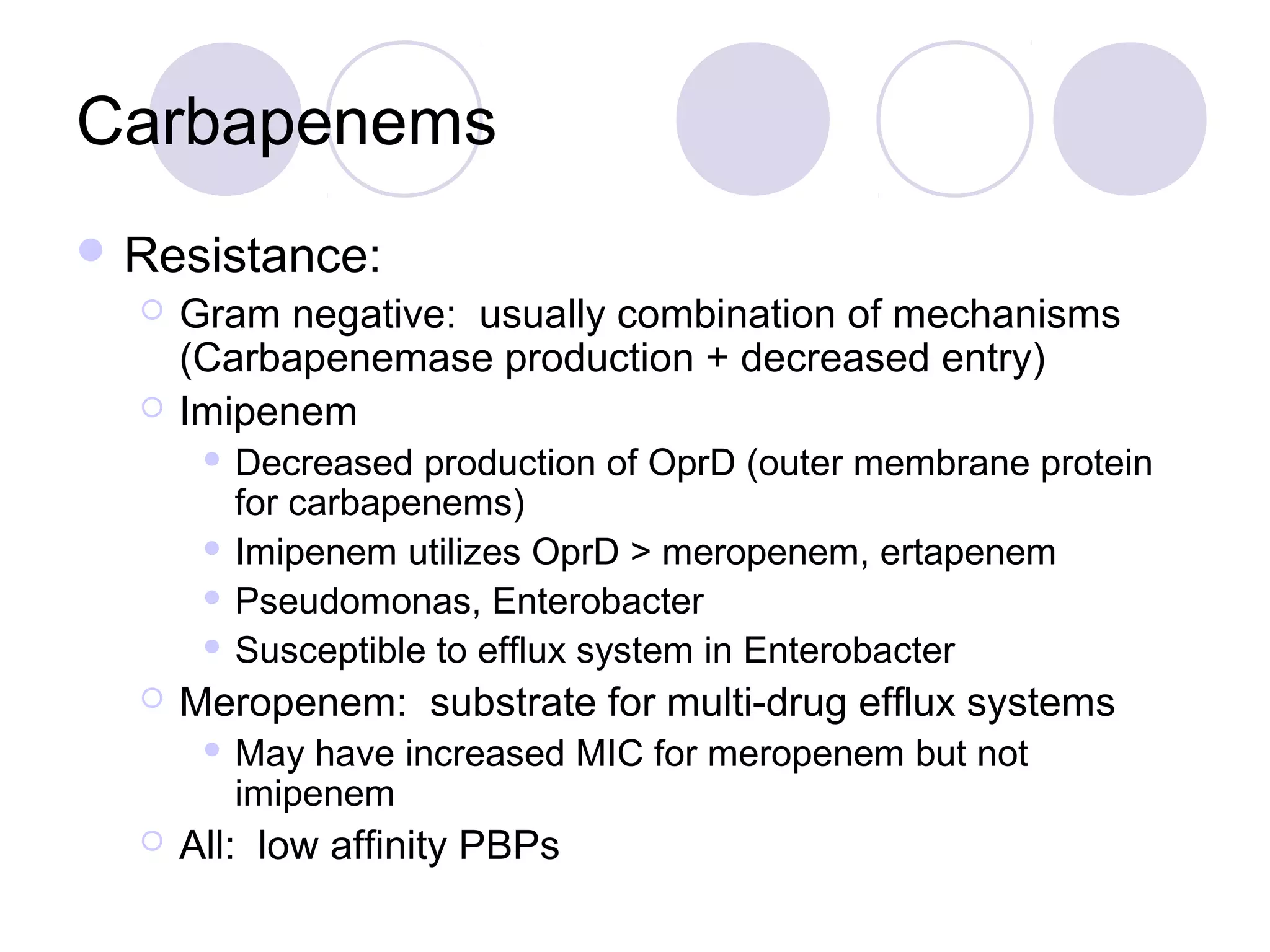 Carbapenems
 Resistance:
     Gram negative: usually combination of mechanisms
      (Carbapenemase production + decreased entry)
     Imipenem
        Decreased production of OprD (outer membrane protein
         for carbapenems)
        Imipenem utilizes OprD > meropenem, ertapenem

        Pseudomonas, Enterobacter

        Susceptible to efflux system in Enterobacter

     Meropenem: substrate for multi-drug efflux systems
          May have increased MIC for meropenem but not
           imipenem
     All: low affinity PBPs
 
