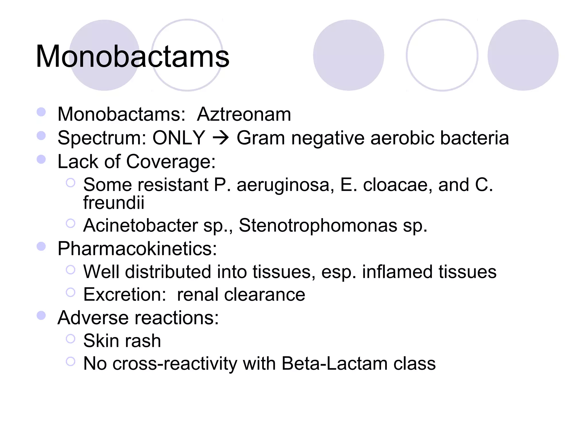 Monobactams
   Monobactams: Aztreonam
   Spectrum: ONLY  Gram negative aerobic bacteria
   Lack of Coverage:
      Some resistant P. aeruginosa, E. cloacae, and C.
       freundii
      Acinetobacter sp., Stenotrophomonas sp.
   Pharmacokinetics:
      Well distributed into tissues, esp. inflamed tissues
      Excretion: renal clearance
   Adverse reactions:
      Skin rash
      No cross-reactivity with Beta-Lactam class
 