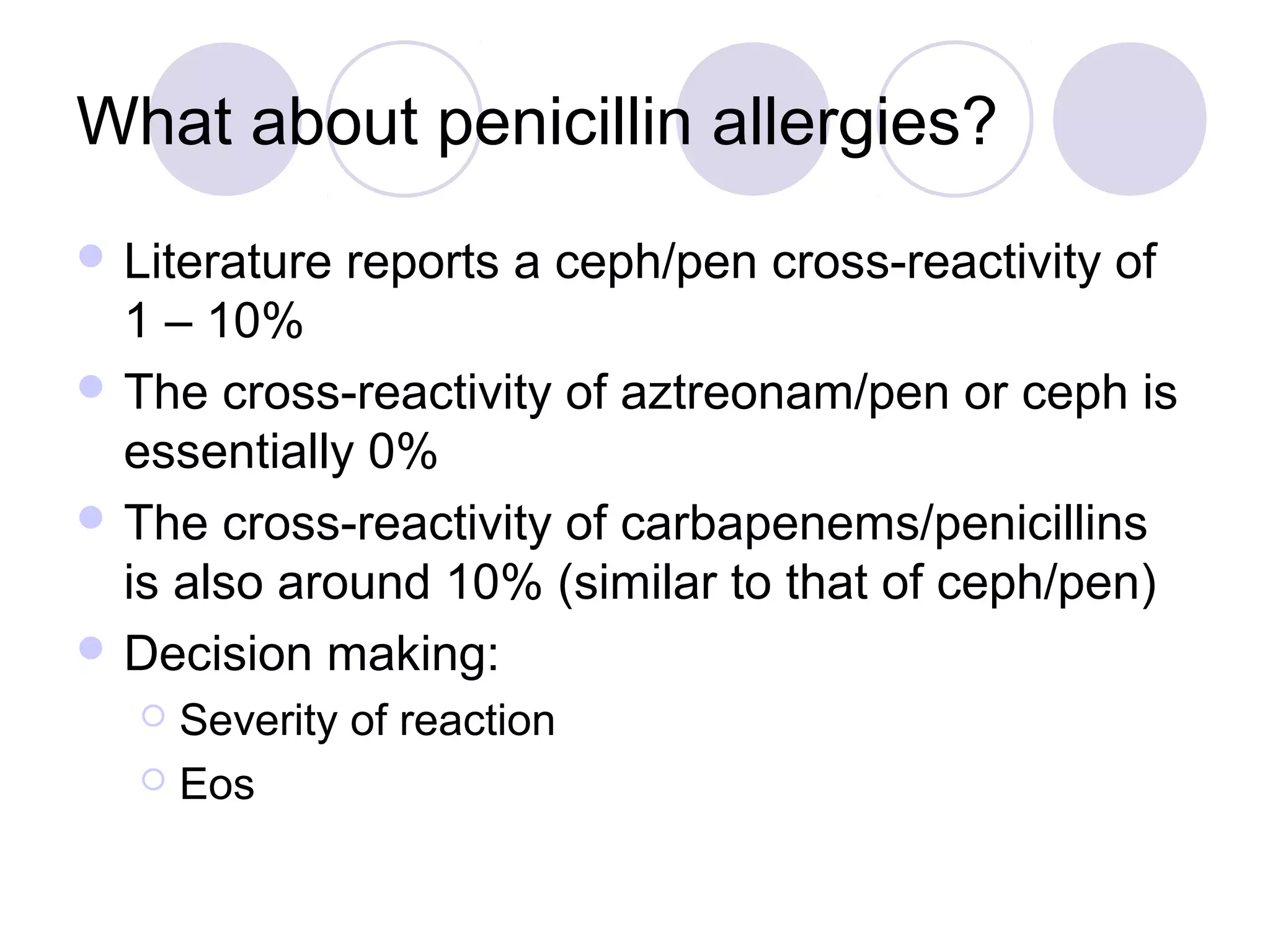 What about penicillin allergies?
 Literature   reports a ceph/pen cross-reactivity of
  1 – 10%
 The cross-reactivity of aztreonam/pen or ceph is
  essentially 0%
 The cross-reactivity of carbapenems/penicillins
  is also around 10% (similar to that of ceph/pen)
 Decision making:
   Severity of reaction
   Eos
 