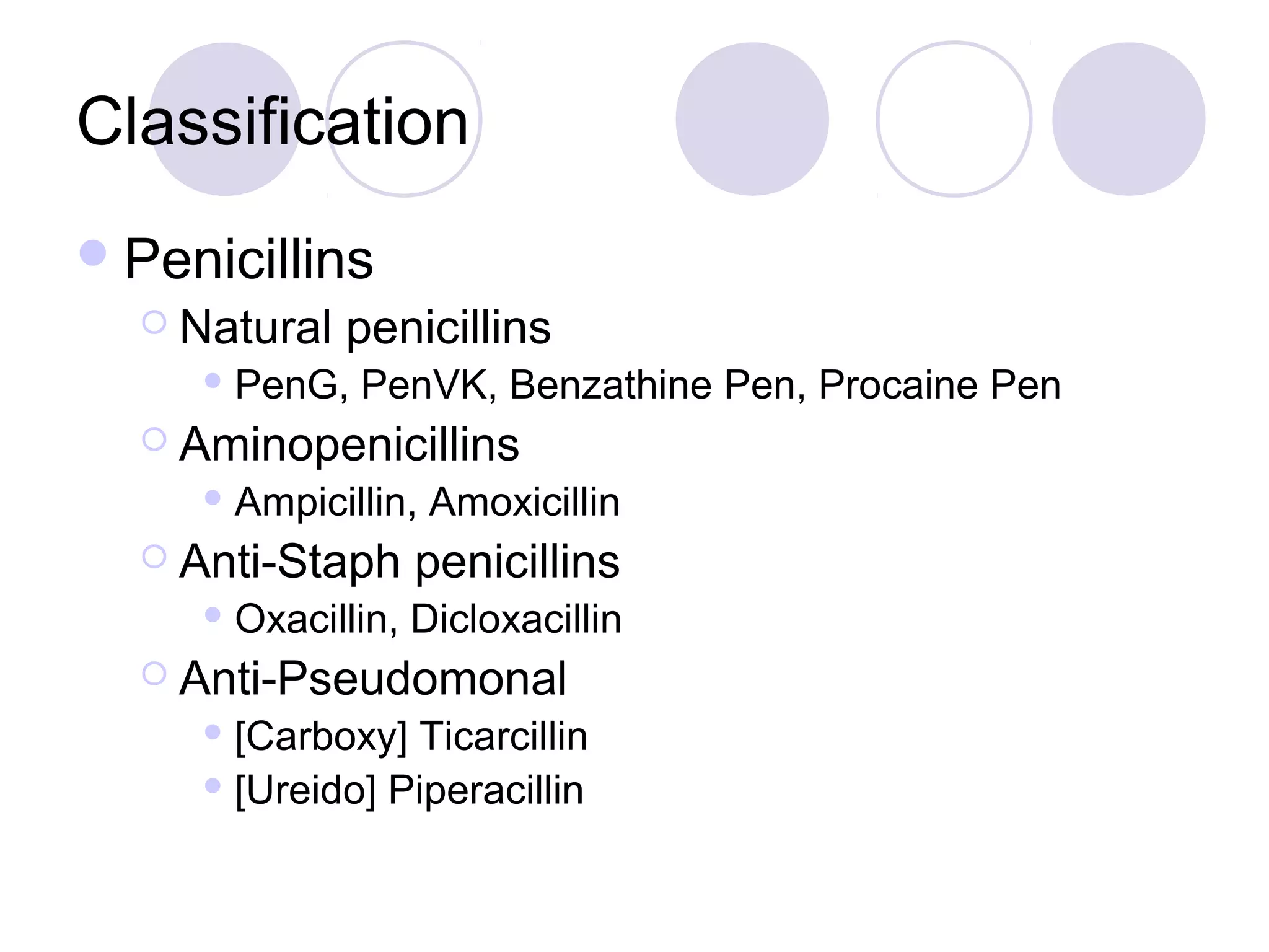 Classification
 Penicillins
   Natural   penicillins
      PenG,   PenVK, Benzathine Pen, Procaine Pen
   Aminopenicillins
      Ampicillin,   Amoxicillin
   Anti-Staph      penicillins
      Oxacillin,   Dicloxacillin
   Anti-Pseudomonal
      [Carboxy] Ticarcillin
      [Ureido] Piperacillin
 
