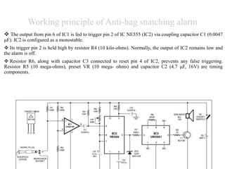 Working principle of Anti-bag snatching alarm
 The output from pin 6 of IC1 is fed to trigger pin 2 of IC NE555 (IC2) via coupling capacitor C1 (0.0047
μF). IC2 is configured as a monostable.
 Its trigger pin 2 is held high by resistor R4 (10 kilo-ohms). Normally, the output of IC2 remains low and
the alarm is off.
 Resistor R6, along with capacitor C3 connected to reset pin 4 of IC2, prevents any false triggering.
Resistor R5 (10 mega-ohms), preset VR (10 mega- ohms) and capacitor C2 (4.7 μF, 16V) are timing
components.
 
