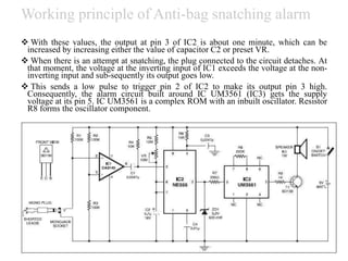 Working principle of Anti-bag snatching alarm
 With these values, the output at pin 3 of IC2 is about one minute, which can be
increased by increasing either the value of capacitor C2 or preset VR.
 When there is an attempt at snatching, the plug connected to the circuit detaches. At
that moment, the voltage at the inverting input of IC1 exceeds the voltage at the non-
inverting input and sub-sequently its output goes low.
 This sends a low pulse to trigger pin 2 of IC2 to make its output pin 3 high.
Consequently, the alarm circuit built around IC UM3561 (IC3) gets the supply
voltage at its pin 5. IC UM3561 is a complex ROM with an inbuilt oscillator. Resistor
R8 forms the oscillator component.
 