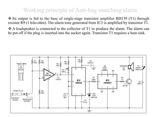 Working principle of Anti-bag snatching alarm
 Its output is fed to the base of single-stage transistor amplifier BD139 (T1) through
resistor R9 (1 kilo-ohm). The alarm tone generated from IC3 is amplified by transistor T1.
 A loudspeaker is connected to the collector of T1 to produce the alarm. The alarm can
be put off if the plug is inserted into the socket again. Transistor T1 requires a heat-sink.
 