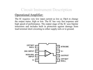 Circuit Instrument Description
Operational Amplifier:
The IC requires very low input current as low as 10pA to change
the output status, high or low. The IC has very fast response and
high speed of performance. The output stage of the IC uses bipolar
transistors and includes built in protection against damage from
load terminal short circuiting to either supply rails or to ground.
 