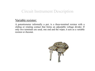 Circuit Instrument Description
Variable resistor:
A potentiometer informally a pot, is a three-terminal resistor with a
sliding or rotating contact that forms an adjustable voltage divider. If
only two terminals are used, one end and the wiper, it acts as a variable
resistor or rheostat.
 