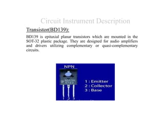 Circuit Instrument Description
Transistor(BD139):
BD139 is epitaxial planar transistors which are mounted in the
SOT-32 plastic package. They are designed for audio amplifiers
and drivers utilizing complementary or quasi-complementary
circuits.
 
