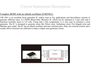 Circuit Instrument Description
Complex ROM with an inbuilt oscillator (UM3561):
UM 3561 is an excellent Siren generator IC widely used in Toy applications and Surveillance systems to
generate different tones. It a ROM (Read Only Memory) IC which can be operated in 2 pen cells and it
functions normally down to 2.4 volts. Using only a few components, it is very easy to construct a siren
generator. The IC is designed to generate sirens like Police siren, Ambulance siren, Fire brigade siren and
Machine gun sound. The IC has an inbuilt oscillator and tone selection pins. Only one external resistor and a
soeaker driver transistor are sufficient to make a simple siren generator circuit.
 