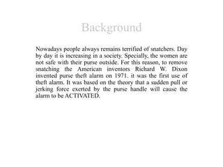 Background
Nowadays people always remains terrified of snatchers. Day
by day it is increasing in a society. Specially, the women are
not safe with their purse outside. For this reason, to remove
snatching the American inventors Richard W. Dixon
invented purse theft alarm on 1971. it was the first use of
theft alarm. It was based on the theory that a sudden pull or
jerking force exerted by the purse handle will cause the
alarm to be ACTIVATED.
 