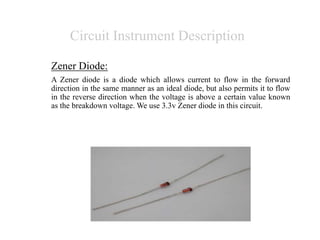 Circuit Instrument Description
Zener Diode:
A Zener diode is a diode which allows current to flow in the forward
direction in the same manner as an ideal diode, but also permits it to flow
in the reverse direction when the voltage is above a certain value known
as the breakdown voltage. We use 3.3v Zener diode in this circuit.
 