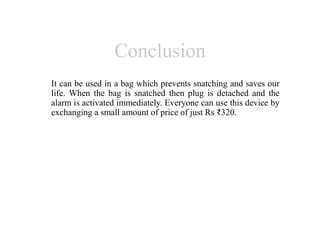 Conclusion
It can be used in a bag which prevents snatching and saves our
life. When the bag is snatched then plug is detached and the
alarm is activated immediately. Everyone can use this device by
exchanging a small amount of price of just Rs ₹320.
 