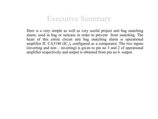 Executive Summary
Here is a very simple as well as very useful project anti bag snatching
alarm, used in bag or suitcase in order to prevent from snatching. The
heart of this entire circuit anti bag snatching alarm is operational
amplifier IC CA3140 (IC1), configured as a comparator. The two inputs
(inverting and non – inverting) is given to pin no 3 and 2 of operational
amplifier respectively and output is obtained from pin no 6. output.
 