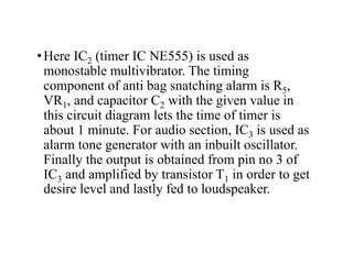 •Here IC2 (timer IC NE555) is used as
monostable multivibrator. The timing
component of anti bag snatching alarm is R5,
VR1, and capacitor C2 with the given value in
this circuit diagram lets the time of timer is
about 1 minute. For audio section, IC3 is used as
alarm tone generator with an inbuilt oscillator.
Finally the output is obtained from pin no 3 of
IC3 and amplified by transistor T1 in order to get
desire level and lastly fed to loudspeaker.
 