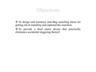Objectives
 To design and construct Anti-Bag snatching alarm for
getting rid of snatching and captured the snatchers.
 To provide a thief alarm device that practically
eliminates accidental triggering thereof.
 