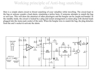 Working principle of Anti-bag snatching
alarm
Here is a simple alarm circuit to thwart snatching of your valuables while travelling. The circuit kept in
the bag or suitcase sounds a loud alarm, simulating a police horn, if someone attempts to snatch the bag
or suit-case. This will draw the attention of other passengers and the burglar can be caught red handed. In
the standby mode, the circuit is locked by a plug and socket arrangement (a mono plug with shorted leads
plugged into the mono-jack socket of the unit). When the burglar tries to snatch the bag, the plug detaches
from the unit’s socket to activate the alarm.
 