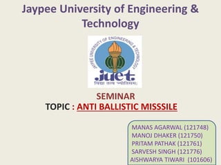 TOPIC : ANTI BALLISTIC MISSSILE
SEMINAR
MANAS AGARWAL (121748)
MANOJ DHAKER (121750)
PRITAM PATHAK (121761)
SARVESH SINGH (121776)
AISHWARYA TIWARI (101606)
 