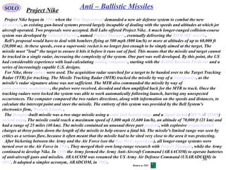 36
SOLO Anti – Ballistic MissilesProject Nike
Project Nike began in 1944 when the War Department demanded a new air defense system to combat the new
jet aircraft, as existing gun-based systems proved largely incapable of dealing with the speeds and altitudes at which jet
aircraft operated. Two proposals were accepted. Bell Labs offered Project Nike. A much longer-ranged collision-course
system was developed by General Electric, named Project Thumper, eventually delivering the BOMARC missile.
Bell's proposal would have to deal with bombers flying at 500 mph (800 km/h) or more at altitudes of up to 60,000 ft
(20,000 m). At these speeds, even a supersonic rocket is no longer fast enough to be simply aimed at the target. The
missile must "lead" the target to ensure it hits it before it runs out of fuel. This means that the missile and target cannot
be tracked in a single radar, increasing the complexity of the system. One part was well developed. By this point, the US
had considerable experience with lead-calculating analog computers, starting with the British Kerrison Predictor and a
series of increasingly capable U.S. designs.
For Nike, three radars were used. The acquisition radar searched for a target to be handed over to the Target Tracking
Radar (TTR) for tracking. The Missile Tracking Radar (MTR) tracked the missile by way of a transponder, as the
missile's radar signature alone was not sufficient. The MTR also commanded the missile by way of
pulse-position modulation, the pulses were received, decoded and then amplified back for the MTR to track. Once the
tracking radars were locked the system was able to work automatically following launch, barring any unexpected
occurrences. The computer compared the two radars directions, along with information on the speeds and distances, to
calculate the intercept point and steer the missile. The entirety of this system was provided by the Bell System's
electronics firm, Western Electric.
The Douglas-built missile was a two stage missile using a solid fuel booster stage and a liquid fueled (IRFNA/UDMH)
second stage. The missile could reach a maximum speed of 1,000 mph (1,600 km/h), an altitude of 70,000 ft (21 km) and
had a range of 25 miles (40 km). The missile contained an unusual three part payload, with explosive fragmentation
charges at three points down the length of the missile to help ensure a fatal hit. The missile's limited range was seen by
critics as a serious flaw, because it often meant that the missile had to be sited very close to the area it was protecting.
After bickering between the Army and the Air Force (see the Key West Agreement), all longer-range systems were
turned over to the Air Force in 1948. They merged their own long-range research with Project Thumper, while the Army
continued to develop Nike. In 1950 the Army formed the Army Anti-Aircraft Command (ARAACOM) to operate batteries
of anti-aircraft guns and missiles. ARAACOM was renamed the US Army Air Defense Command (USARADCOM) in
1957. It adopted a simpler acronym, ARADCOM, in 1961.
Return to TOC
 
