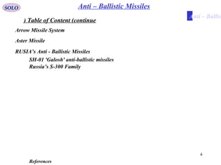 4
Table of Content (continue)
SOLO
References
Anti – Ballistic Missiles
Arrow Missile System
Aster Missile
RUSIA’s Anti - Ballistic Missiles
SH-01 'Galosh' anti-ballistic missiles
Russia’s S-300 Family
Anti – Ballist
 