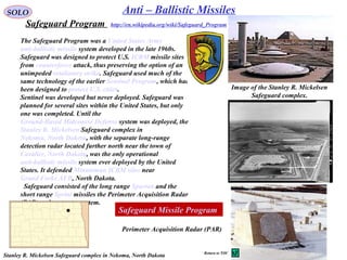 42
SOLO Anti – Ballistic Missiles
Safeguard Program
The Safeguard Program was a United States Army
anti-ballistic missile system developed in the late 1960s.
Safeguard was designed to protect U.S. ICBM missile sites
from counterforce attack, thus preserving the option of an
unimpeded retaliatory strike. Safeguard used much of the
same technology of the earlier Sentinel Program, which had
been designed to protect U.S. cities.
Sentinel was developed but never deployed. Safeguard was
planned for several sites within the United States, but only
one was completed. Until the
Ground-Based Midcourse Defense system was deployed, the
Stanley R. Mickelsen Safeguard complex in
Nekoma, North Dakota, with the separate long-range
detection radar located further north near the town of
Cavalier, North Dakota, was the only operational
anti-ballistic missile system ever deployed by the United
States. It defended Minuteman ICBM silos near
Grand Forks AFB, North Dakota.
Safeguard consisted of the long range Spartan and the
short range Sprint missiles the Perimeter Acquisition Radar
(PAR) and computer system.
Image of the Stanley R. Mickelsen
Safeguard complex.
Perimeter Acquisition Radar (PAR)
http://en.wikipedia.org/wiki/Safeguard_Program
Stanley R. Mickelsen Safeguard complex in Nekoma, North Dakota
Safeguard Missile Program
Return to TOC
 