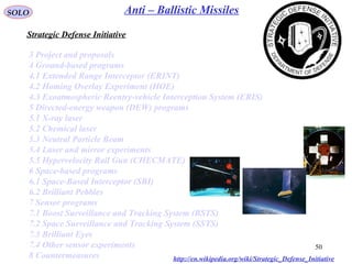50
SOLO Anti – Ballistic Missiles
3 Project and proposals
4 Ground-based programs
4.1 Extended Range Interceptor (ERINT)
4.2 Homing Overlay Experiment (HOE)
4.3 Exoatmospheric Reentry-vehicle Interception System (ERIS)
5 Directed-energy weapon (DEW) programs
5.1 X-ray laser
5.2 Chemical laser
5.3 Neutral Particle Beam
5.4 Laser and mirror experiments
5.5 Hypervelocity Rail Gun (CHECMATE)
6 Space-based programs
6.1 Space-Based Interceptor (SBI)
6.2 Brilliant Pebbles
7 Sensor programs
7.1 Boost Surveillance and Tracking System (BSTS)
7.2 Space Surveillance and Tracking System (SSTS)
7.3 Brilliant Eyes
7.4 Other sensor experiments
8 Countermeasures
Strategic Defense Initiative
http://en.wikipedia.org/wiki/Strategic_Defense_Initiative
 