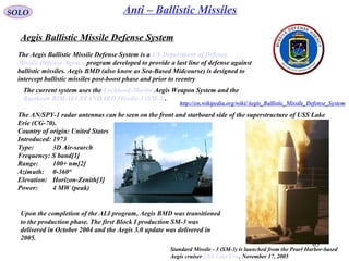 65
SOLO Anti – Ballistic Missiles
Aegis Ballistic Missile Defense System
The Aegis Ballistic Missile Defense System is a US Department of Defense
Missile Defense Agency program developed to provide a last line of defense against
ballistic missiles. Aegis BMD (also know as Sea-Based Midcourse) is designed to
intercept ballistic missiles post-boost phase and prior to reentry
The current system uses the Lockheed-Martin Aegis Weapon System and the
Raytheon RIM-161 STANDARD Missile-3 (SM-3).
The AN/SPY-1 radar antennas can be seen on the front and starboard side of the superstructure of USS Lake
Erie (CG-70).
Country of origin: United States
Introduced: 1973
Type: 3D Air-search
Frequency: S band[1]
Range: 100+ nm[2]
Azimuth: 0-360°
Elevation: Horizon-Zenith[3]
Power: 4 MW (peak)
Standard Missile - 3 (SM-3) is launched from the Pearl Harbor-based
Aegis cruiser USS Lake Erie. November 17, 2005
Upon the completion of the ALI program, Aegis BMD was transitioned
to the production phase. The first Block I production SM-3 was
delivered in October 2004 and the Aegis 3.0 update was delivered in
2005.
http://en.wikipedia.org/wiki/Aegis_Ballistic_Missile_Defense_System
 