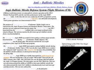 69
SOLO Anti – Ballistic Missiles
Aegis Ballistic Missile Defense System Flight Missions (FM)
http://en.wikipedia.org/wiki/Aegis_Ballistic_Missile_Defense_System
FTR-1a Kinetic Warhead
Infrared image of the FM-3 Test Target
just prior to impact
FTR-1a would demonstrate exo-atmospheric avionics operation of the SM-3
Kinetic Warhead (KW) and the real-time performance of the Aegis BMD
AN/SPY-1 radar. At the time this test was conducted, the KW's propulsion system,
the Solid Divert and Attitude Contol System(SDACS), was still under development.
Total system operation was demonstrated in FM-2
The purpose of Flight Mission (FM)-2 (Codename: Stellar Eagle) was to
characterize the Aegis Weapon System and Standard Missile-3 interceptor. The
mission was not required to intercept the target. On January 25, 2002, an SM-3
launched from the USS Lake Erie collided with a test target northeast of the
island of Kauai. This mission marked the first intercept of a ballistic missile
from a sea-based platform.
On June 13, 2002 Aegis BMD succeeded in intercepting a unitary target missiles
launched from PMRF during FM-3 (Codename: Stellar Impact). The
USS Lake Erie was the firing ship. This mission marked the successful
completion of the Aegis LEAP Intercept program.
On November 21, 2002 Aegis BMD intercepted a unitary ballistic missile during
FM-4 (Codename: Stellar Viper). FM-4 was the first Aegis BMD test to conduct
the "aimpoint shift" maneuver. The aimpoint shift increases the probability that
the ballistic missile ordinance is destroyed at intercept. The USS Lake Erie was
the firing ship.
On April 26, 2007, Aegis BMD successfully intercepted its eighth target in ten
attempts. This test marked the 27th successful "Hit-to-Kill" intercept (for all
MDA systems) since 2001. The USS Lake Erie was the firing ship and utilized
the Aegis 3.6 Weapon System. The interceptor was the SM-3 Block-Ia. This test
not only demonstrated the ability of ABMD to intercept a ballistic missile but
also demonstrated the Lake Erie's ability to simultaneously track and intercept
antiship missiles. This test also utilized the
Solid Divert and Attitude Control System (SDACS), in the full pulse
 