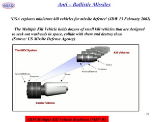 76
SOLO Anti – Ballistic Missiles
'USA explores miniature kill vehicles for missile defence' (JDW 13 February 2002)
The Multiple Kill Vehicle holds dozens of small kill vehicles that are designed
to seek out warheads in space, collide with them and destroy them
(Source: US Missile Defense Agency)
ABM Multiple Kill Vehicle Raytheon (MKV-R)
 