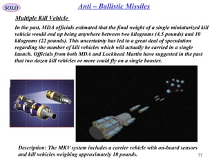 77
SOLO Anti – Ballistic Missiles
Multiple Kill Vehicle
Description: The MKV system includes a carrier vehicle with on-board sensors
and kill vehicles weighing approximately 10 pounds.
In the past, MDA officials estimated that the final weight of a single miniaturized kill
vehicle would end up being anywhere between two kilograms (4.5 pounds) and 10
kilograms (22 pounds). This uncertainty has led to a great deal of speculation
regarding the number of kill vehicles which will actually be carried in a single
launch. Officials from both MDA and Lockheed Martin have suggested in the past
that two dozen kill vehicles or more could fly on a single booster.
 